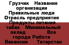 Грузчик › Название организации ­ Правильные люди › Отрасль предприятия ­ Продукты питания, табак › Минимальный оклад ­ 30 000 - Все города Работа » Вакансии   . Татарстан респ.,Чистопольский р-н